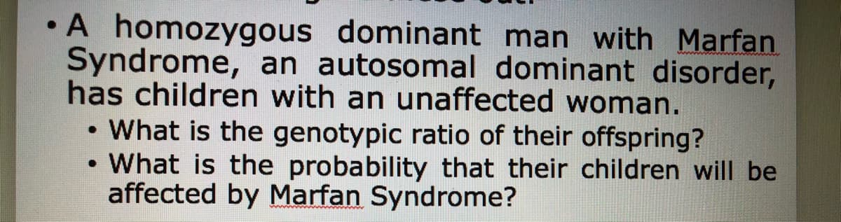 •A homozygous dominant man with Marfan
Syndrome, an autosomal dominant disorder,
has children with an unaffected woman.
• What is the genotypic ratio of their offspring?
• What is the probability that their children will be
affected by Marfan Syndrome?
