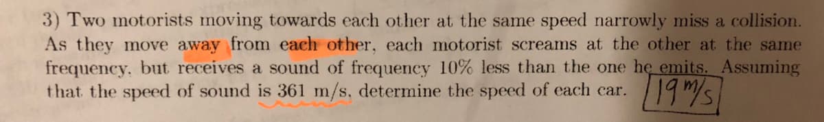 3) Two motorists moving towards each other at the same speed narrowly miss a collision.
As they move away from each other, each motorist screams at the other at the same
frequency, but receives a sound of frequency 10% less than the one he emits. Assuming
that the speed of sound is 361 m/s, determine the speed of each car.
19/s
