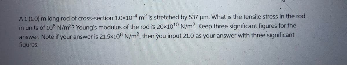 A1 (1.0) m long rod of cross-section 1.0x104 m2 is stretched by 537 um. What is the tensile stress in the rod
in units of 108 N/m2? Young's modulus of the rod is 20x1010 N/m2. Keep three significant figures for the
answer. Note if your answer is 21.5x10° N/m2, then you input 21.0 as your answer with three significant
figures.
