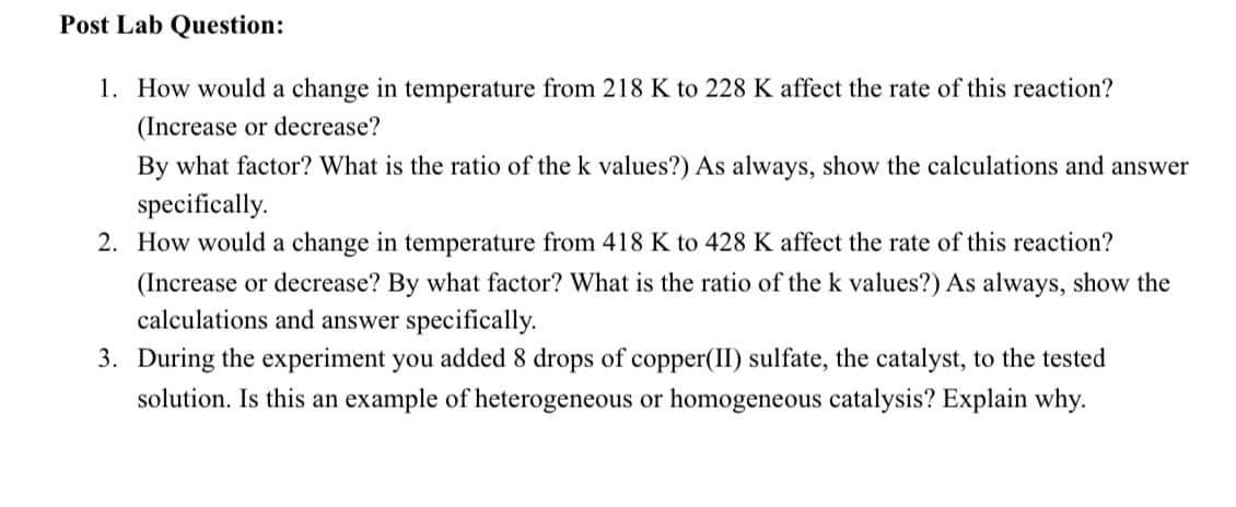 Post Lab Question:
1. How would a change in temperature from 218 K to 228 K affect the rate of this reaction?
(Increase or decrease?
By what factor? What is the ratio of the k values?) As always, show the calculations and answer
specifically.
2. How would a change in temperature from 418 K to 428 K affect the rate of this reaction?
(Increase or decrease? By what factor? What is the ratio of the k values?) As always, show the
calculations and answer specifically.
3. During the experiment you added 8 drops of copper(II) sulfate, the catalyst, to the tested
solution. Is this an example of heterogeneous or homogeneous catalysis? Explain why.
