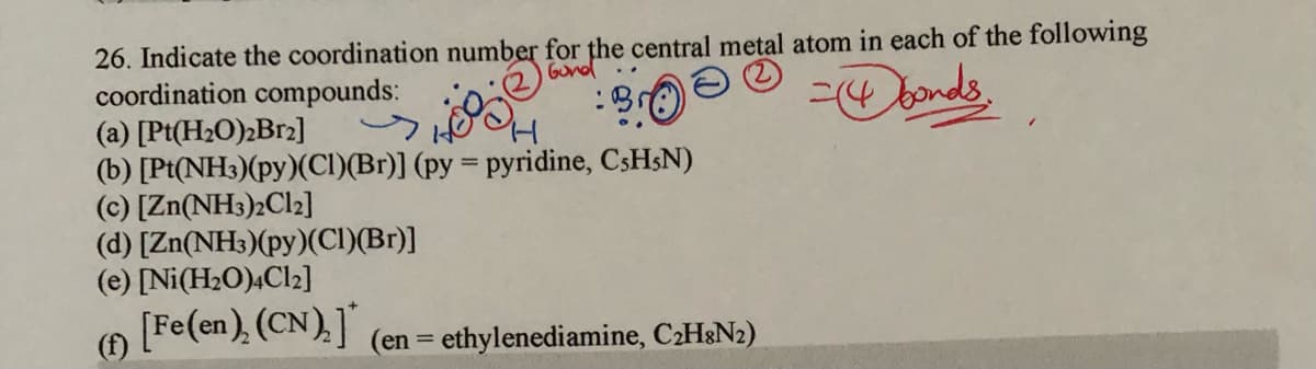 26. Indicate the coordination number for the central metal atom in each of the following
coordination compounds:
(a) [Pt(H2O)2B12]
(b) [Pt(NH3)(py)(CI)(Br)] (py = pyridine, CSH&N)
(c) [Zn(NH3)2C12]
(d) [Zn(NH3)(py)(CI)(Br)]
(e) [Ni(H2O);Cl2]
[Fe(en), (CN),]
Gond
- bonds
(f)
(en = ethylenediamine, C2H&N2)
