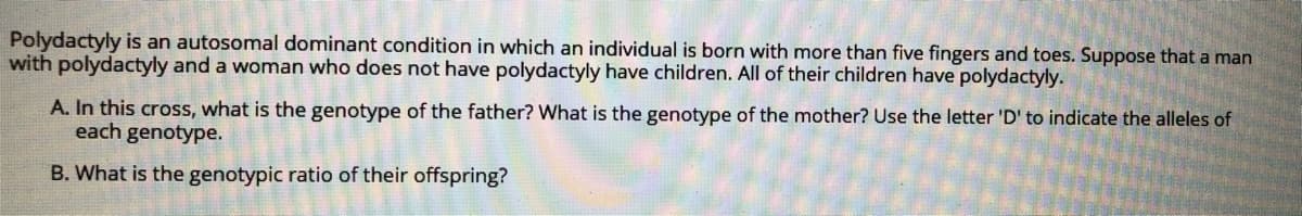 Polydactyly is an autosomal dominant condition in which an individual is born with more than five fingers and toes. Suppose that a man
with polydactyly and a woman who does not have polydactyly have children. All of their children have polydactyly.
A. In this cross, what is the genotype of the father? What is the genotype of the mother? Use the letter 'D' to indicate the alleles of
each genotype.
B. What is the genotypic ratio of their offspring?
