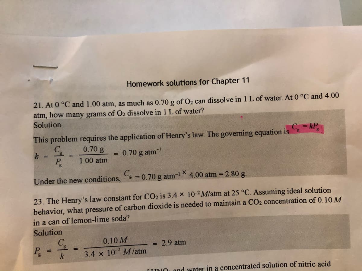 Homework solutions for Chapter 11
21. At 0 °C and 1.00 atm, as much as 0.70 g of O2 can dissolve in 1 L of water. At 0 °C and 4.00
atm, how many grams of O2 dissolve in 1L of water?
Solution
This problem requires the application of Henry's law. The governing equation is
C = kP
C.
0.70 g
-1
0.70 g atm
P
1.00 atm
Under the new conditions,
= 0.70 g atm 1
4.00 atm = 2.80 g.
23. The Henry's law constant for CO2 is 3.4 x 10-2M/atm at 25 °C. Assuming ideal solution
behavior, what pressure of carbon dioxide is needed to maintain a CO2 concentration of 0.10 M
in a can of lemon-lime soda?
Solution
0.10 M
= 2.9 atm
P.
%3D
%3!
k
3.4 x 10 M/atm
CIDIOL ond water in a concentrated solution of nitric acid
