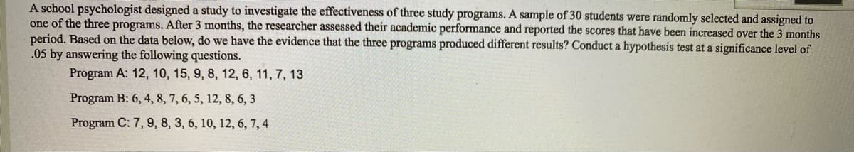 A school psychologist designed a study to investigate the effectiveness of three study programs. A sample of 30 students were randomly selected and assigned to
one of the three programs. After 3 months, the researcher assessed their academic performance and reported the scores that have been increased over the 3 months
period. Based on the data below, do we have the evidence that the three programs produced different results? Conduct a hypothesis test at a significance level of
.05 by answering the following questions.
Program A: 12, 10, 15, 9, 8, 12, 6, 11, 7, 13
Program B: 6, 4, 8, 7, 6, 5, 12, 8, 6, 3
Program C: 7, 9, 8, 3, 6, 10, 12, 6, 7, 4