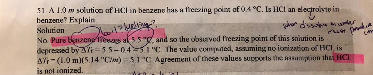 51. A 1.0 m solution of HCl in benzene has a freezing point of 0.4 °C. Is HCl an electrolyte
benzene? Explain.
in
Solution
260i1?kelfing?
when dissoke in waler
No. Pure benzene freezes at 5.5 °C, and so the observed freezing point of this solution is
Mest
depressed by ATf=5.5 – 0.4=5.1 °C. The value computed, assuming no ionization of HCI, is
produe
(on
AT = (1.0 m)(5.14 °C/m)= 5.1 °C. Agreement of these values supports the assumption that HCI
is not ionized.
