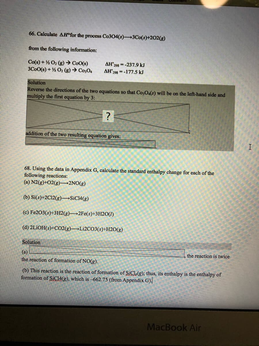 66. Calculate AH®for the process Co304(s)3Co(s)+202(g)
from the following information:
Co(s) + % O2 (g) → CoO(s)
3C0O(s) + ½ O2 (g) → Co3O4
AH 298 =-237.9 kJ
AH298 =-177.5 kJ
Solution
Reverse the directions of the two equations so that Co3O4(s) will be on the left-hand side and
multiply the first equation by 3:
addition of the two resulting equation gives:
68. Using the data in Appendix G, calculate the standard enthalpy change for each of the
following reactions:
(a) N2(g)+O2(g)–2NO(g)
(b) Si(s)+2C12(g)→SİC14(g)
(c) Fe203(s)+3H2(g)→2FE(s)+3H2O(1)
(d) 2LİOH(s)+CO2(g)→Lİ2CO3(s)+H2O(g)
Solution
(a)
the reaction of formation of NO(g).
the reaction is twice
(b) This reaction is the reaction of formation of SICL(g); thus, its enthalpy is the enthalpy of
formation of SIC14(g), which is -662.75 (from Appendix G),
MacBook Air
