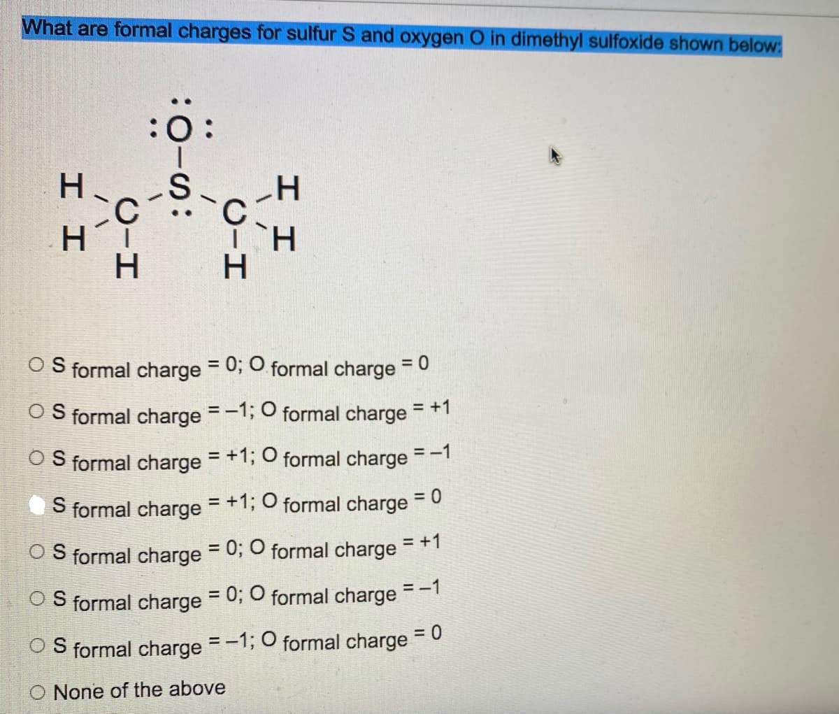 What are formal charges for sulfur S and oxygen O in dimethyl sulfoxide shown below:
:Ö:
HC-S-C-H
H
HT
H
ΤῊ H
H
OS formal charge = 0; O formal charge = 0
OS formal charge = -1; O formal charge = +1
OS formal charge = +1; O formal charge = -1
S formal charge = +1; O formal charge = 0
OS formal charge = 0; O formal charge = +1
OS formal charge = 0; O formal charge = -1
OS formal charge = -1; O formal charge
= 0
O None of the above