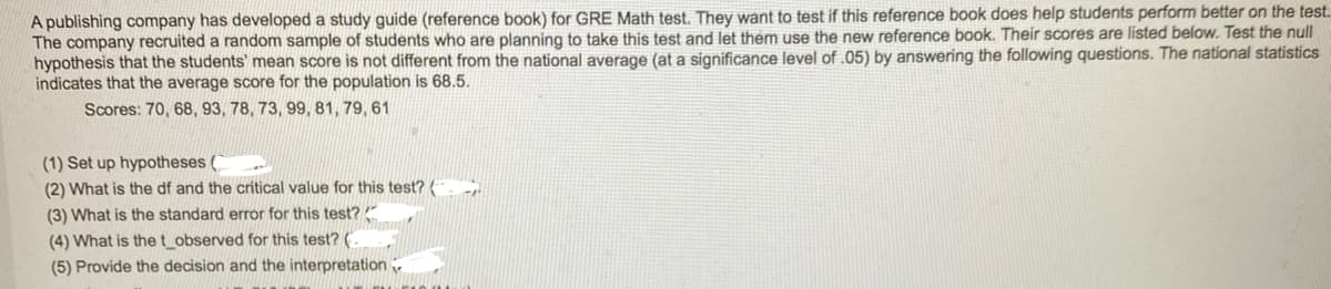 A publishing company has developed a study guide (reference book) for GRE Math test. They want to test if this reference book does help students perform better on the test.
The company recruited a random sample of students who are planning to take this test and let them use the new reference book. Their scores are listed below. Test the null
hypothesis that the students' mean score is not different from the national average (at a significance level of .05) by answering the following questions. The national statistics
indicates that the average score for the population is 68.5.
Scores: 70, 68, 93, 78, 73, 99, 81, 79, 61
(1) Set up hypotheses (
(2) What is the df and the critical value for this test? (
(3) What is the standard error for this test?
(4) What is the t_observed for this test? (
(5) Provide the decision and the interpretation