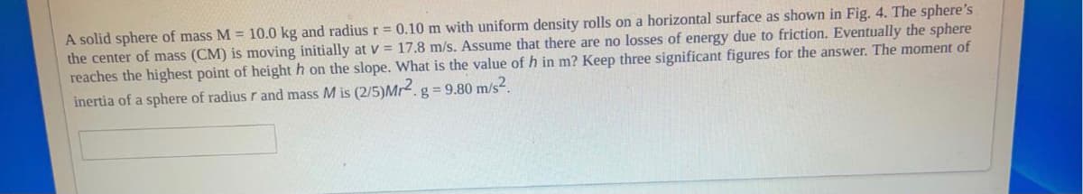 A solid sphere of mass M = 10.0 kg and radius r = 0.10 m with uniform density rolls on a horizontal surface as shown in Fig. 4. The sphere's
the center of mass (CM) is moving initially at v = 17.8 m/s. Assume that there are no losses of energy due to friction. Eventually the sphere
reaches the highest point of height h on the slope. What is the value of h in m? Keep three significant figures for the answer. The moment of
inertia of a sphere of radius r and mass M is (2/5)Mr2.g = 9.80 m/s.

