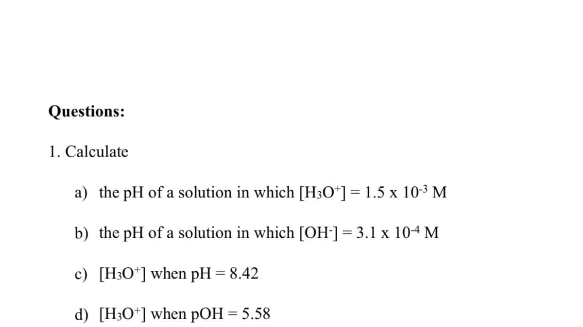 Questions:
1. Calculate
a) the pH of a solution in which [H3O*] = 1.5 x 10-3 M
b) the pH of a solution in which [OH-]= 3.1 x 104 M
c) [H3O*] when pH = 8.42
d) [H3O*] when pOH = 5.58
