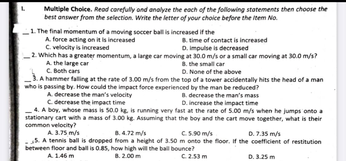 I.
Multiple Choice. Read carefully and analyze the each of the following statements then choose the
best answer from the selection. Write the letter of your choice before the Item No.
_1. The final momentum of a moving soccer ball is increased if the
A. force acting on it is increased
C. velocity is increased
. 2. Which has a greater momentum, a large car moving at 30.0 m/s or a small car moving at 30.0 m/s?
A. the large car
C. Both cars
3. A hammer falling at the rate of 3.00 m/s from the top of a tower accidentally hits the head of a man
B. time of contact is increased
D. impulse is decreased
B. the small car
D. None of the above
who is passing by. How could the impact force experienced by the man be reduced?
A. decrease the man's velocity
C. decrease the impact time
4. A boy, whose mass is 50.0 kg, is running very fast at the rate of 5.00 m/s when he jumps onto a
stationary cart with a mass of 3.00 kg. Assuming that the boy and the cart move together, what is their
common velocity?
A. 3.75 m/s
- 45. A tennis ball is dropped from a height of 3.50 m onto the floor. If the coefficient of restitution
between floor and ball is 0.85, how high will the ball bounce?
B. decrease the man's mass
D. increase the impact time
B. 4.72 m/s
C. 5.90 m/s
D. 7.35 m/s
A. 1.46 m
B. 2.00 m
C. 2.53 m
D. 3.25 m
