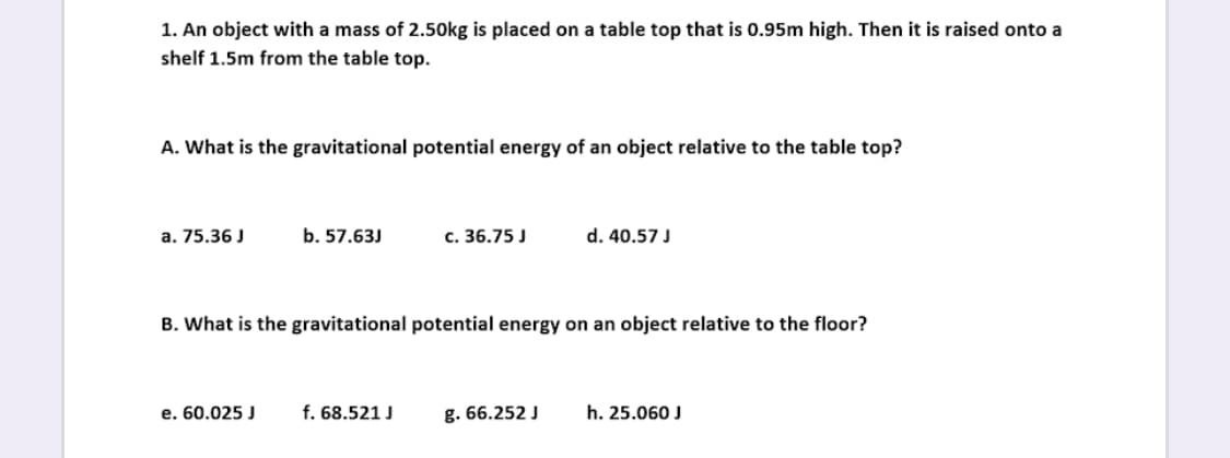 1. An object with a mass of 2.50kg is placed on a table top that is 0.95m high. Then it is raised onto a
shelf 1.5m from the table top.
A. What is the gravitational potential energy of an object relative to the table top?
a. 75.36 J
b. 57.63J
c. 36.75 J
d. 40.57 J
B. What is the gravitational potential energy on an object relative to the floor?
e. 60.025 J
f. 68.521 J
g. 66.252 J
h. 25.060 J
