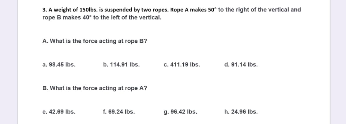 3. A weight of 150lbs. is suspended by two ropes. Rope A makes 50° to the right of the vertical and
rope B makes 40° to the left of the vertical.
A. What is the force acting at rope B?
a. 98.45 Ibs.
b. 114.91 Ibs.
c. 411.19 Ibs.
d. 91.14 Ibs.
B. What is the force acting at rope A?
e. 42.69 Ibs.
f. 69.24 Ibs.
g. 96.42 Ibs.
h. 24.96 Ibs.
