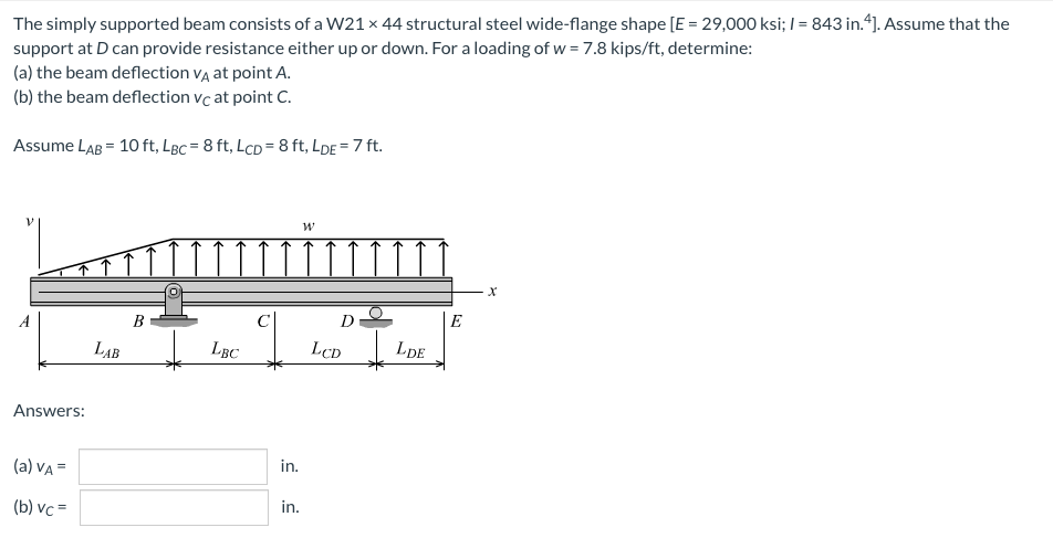 The simply supported beam consists of a W21 x 44 structural steel wide-flange shape [E = 29,000 ksi; I = 843 in.4). Assume that the
support at D can provide resistance either up or down. For a loading of w = 7.8 kips/ft, determine:
(a) the beam deflection VĄ at point A.
(b) the beam deflection vc at point C.
Assume LAB = 10 ft, LBc = 8 ft, LcD = 8 ft, LDE = 7 ft.
A
В
E
LẠB
LBC
LcD
LDE
Answers:
(a) VA =
in.
(b) vc =
in.

