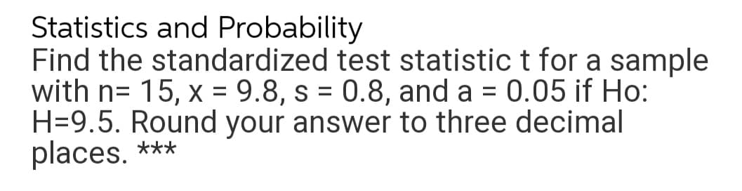 Statistics and Probability
Find the standardized test statistic t for a sample
with n= 15, x = 9.8, s = 0.8, and a = 0.05 if Ho:
H=9.5. Round your answer to three decimal
places. ***