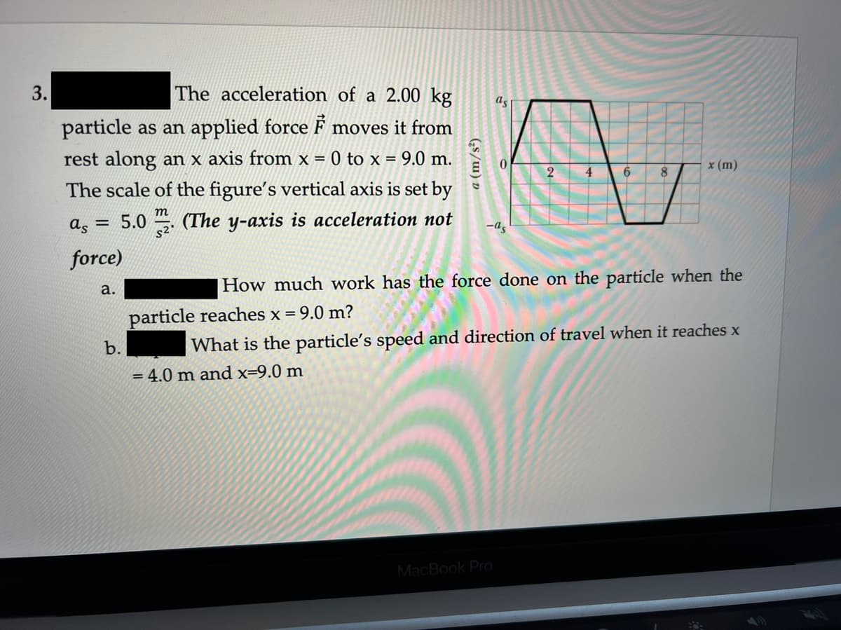 The acceleration of a 2.00 kg
as
し
particle as an applied force F moves it from
rest along an x axis from x
= 0 to x = 9.0 m.
%3D
x (m)
6.
The scale of the figure's vertical axis is set by
m
as = 5.0 (The y-axis is acceleration not
-as
force)
How much work has the force done on the particle when the
а.
particle reaches x = 9.0 m?
b.
What is the particle's speed and direction of travel when it reaches x
= 4.0 m and x=9.0 m
MacBook Pro
a (m/s²)
3.
