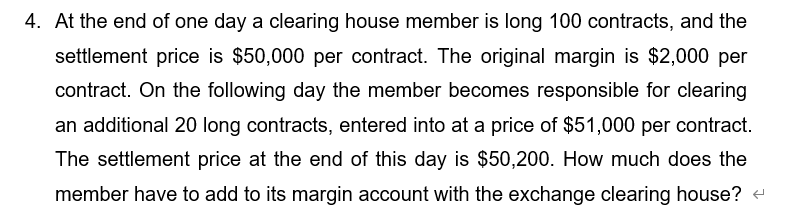 4. At the end of one day a clearing house member is long 100 contracts, and the
settlement price is $50,000 per contract. The original margin is $2,000 per
contract. On the following day the member becomes responsible for clearing
an additional 20 long contracts, entered into at a price of $51,000 per contract.
The settlement price at the end of this day is $50,200. How much does the
member have to add to its margin account with the exchange clearing house? +
