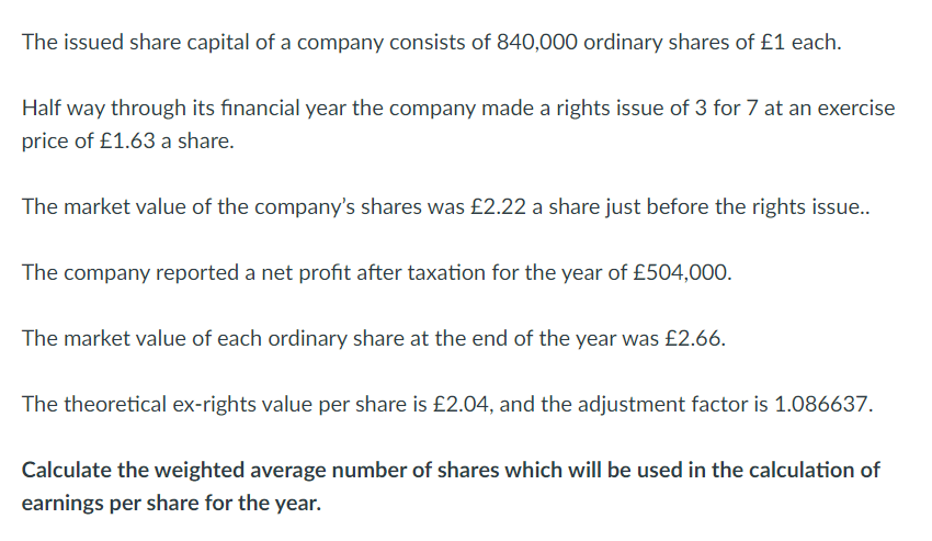 The issued share capital of a company consists of 840,000 ordinary shares of £1 each.
Half way through its financial year the company made a rights issue of 3 for 7 at an exercise
price of £1.63 a share.
The market value of the company's shares was £2.22 a share just before the rights issue..
The company reported a net profit after taxation for the year of £504,000.
The market value of each ordinary share at the end of the year was £2.66.
The theoretical ex-rights value per share is £2.04, and the adjustment factor is 1.086637.
Calculate the weighted average number of shares which will be used in the calculation of
earnings per share for the year.
