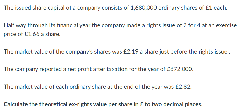 The issued share capital of a company consists of 1,680,000 ordinary shares of £1 each.
Half way through its financial year the company made a rights issue of 2 for 4 at an exercise
price of £1.66 a share.
The market value of the company's shares was £2.19 a share just before the rights issue..
The company reported a net profit after taxation for the year of £672,000.
The market value of each ordinary share at the end of the year was £2.82.
Calculate the theoretical ex-rights value per share in £ to two decimal places.
