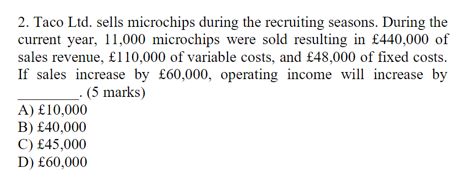 2. Taco Ltd. sells microchips during the recruiting seasons. During the
current year, 11,000 microchips were sold resulting in £440,000 of
sales revenue, £110,000 of variable costs, and £48,000 of fixed costs.
If sales increase by £60,000, operating income will increase by
(5 marks)
A) £10,000
B) £40,000
C) £45,000
D) £60,000
