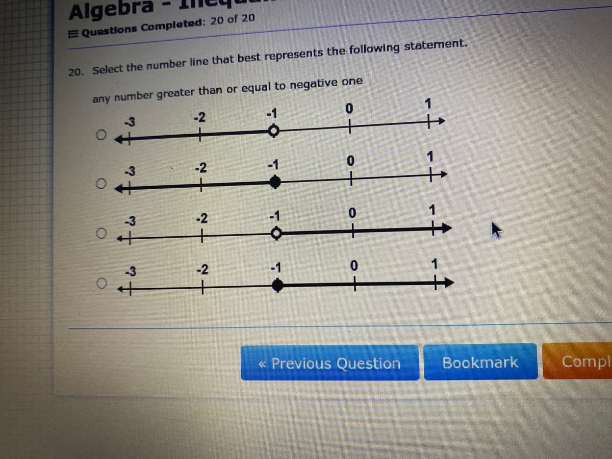 Algebra
E Questions Completed: 20 of 20
20. Select the number line that best represents the following statement.
any number greater than or equal to negative one
0.
+
3
-2
+
-3
-2
-3
-2
+
-3
-2
« Previous Question
Bookmark
Compl
