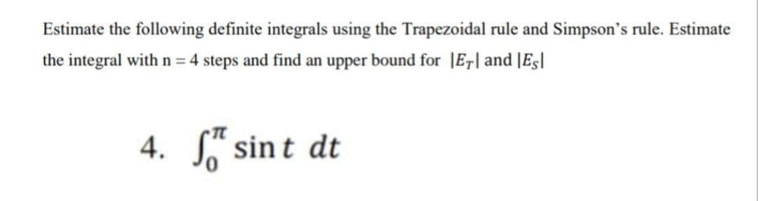 Estimate the following definite integrals using the Trapezoidal rule and Simpson's rule. Estimate
the integral with n = 4 steps and find an upper bound for |Er| and |Eg|
4. S" sint dt
