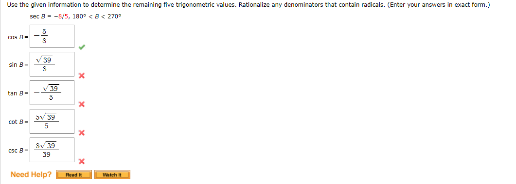 Use the given information to determine the remaining five trigonometric values. Rationalize any denominators that contain radicals. (Enter your answers in exact form.)
sec B = -8/5, 180° < B< 270°
5.
cos B=
8
V 39
sin B=
V 39
tan B=
5
5V 39
cot B=
5
8V 39
csc B=
39
Need Help?
Read It
Watch It
