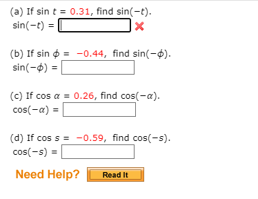 (a) If sin t = 0.31, find sin(-t).
sin(-t) =
(b) If sin o = -0.44, find sin(-ø).
sin(-4)
(c) If cos a = 0.26, find cos(-a).
cos(-a) =
(d) If cos s = -0.59, find cos(-s).
cos(-s) =
Need Help?
Read It
