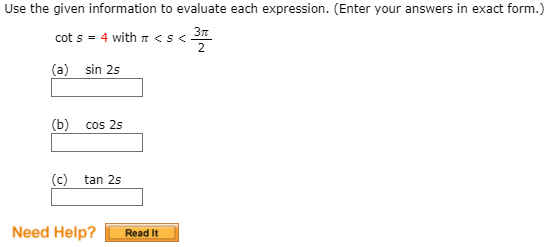 Use the given information to evaluate each expression. (Enter your answers in exact form.)
3n
cot s = 4 with n <s<
2
(a) sin 2s
(b)
cos 2s
(c) tan 2s
Need Help?
Read It
