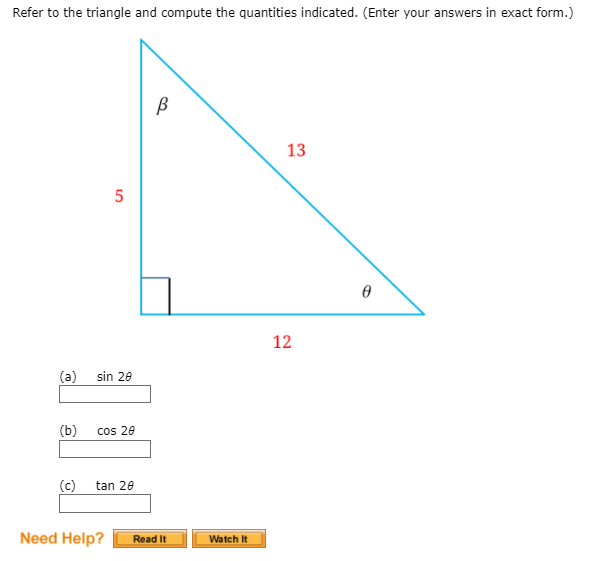 Refer to the triangle and compute the quantities indicated. (Enter your answers in exact form.)
13
5
12
(a)
sin 20
(b)
cos 20
(c)
tan 20
Need Help?
Read It
Watch It
