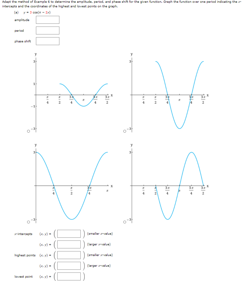 Adapt the method of Example 6 to determine the amplitude, period, and phase shift for the given function. Graph the function over one period indicating the x-
intercepts and the coordinates of the highest and lowest points on the graph.
(a) y = 3 cos(7 - 2x)
amplitude
period
phase shift
y
y
3-
3
3
3
5/7
Зя
4
4
4
4
4
2
o-3
y
4.
4
2
x-intercepts
(х, у) -
(smaller x-value)
(х, у) -
(larger x-value)
highest points (x, y) =
(smaller x-value)
(x, y) =
(larger x-value)
lowest point
(x, y) =
