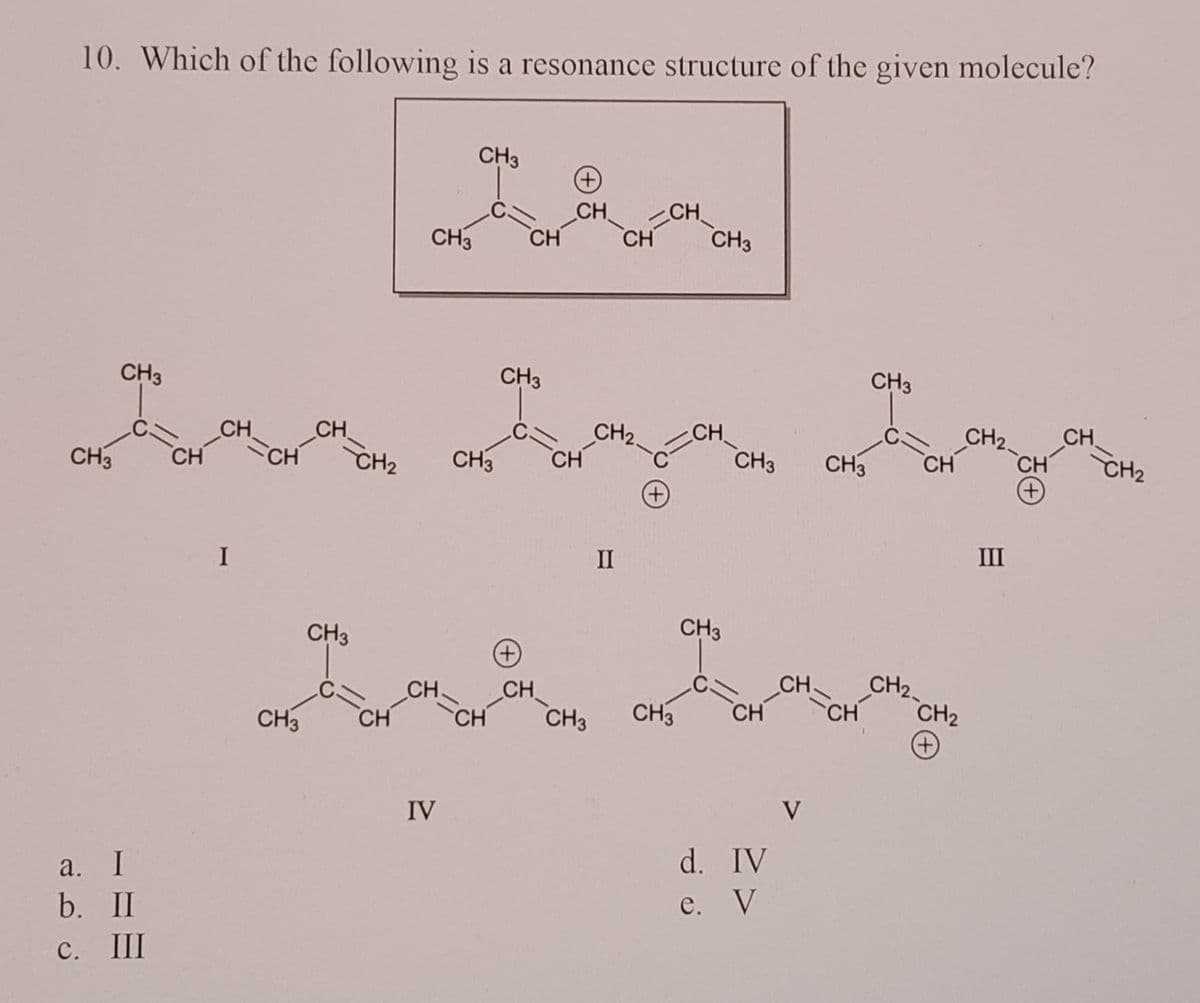 10. Which of the following is a resonance structure of the given molecule?
CH₂
(+)
CH
CH3
CH3 CH
CH3
CH3
CH3
CH
CH3 CH
CH3 CH3 CH
(+)
CH
CH₂
CH3
a. I
b. II
C. III
CH
CH
I
CH
CH
CH₂
CH3
CH3 CH
CH
IV
CH
CH
CH
CH3
CH
CH₂
II
-C
(+)
CH
CH3
CH3 CH
d. IV
e. V
V
CH
CH₂
(+)
CH₂
III
CH
(+)
CH₂