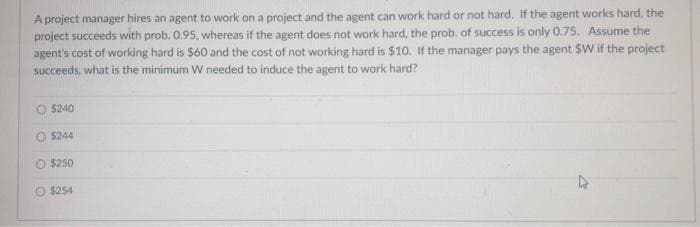 A project manager hires an agent to work on a project and the agent can work hard or not hard. If the agent works hard, the
project succeeds with prob. 0.95, whereas if the agent does not work hard, the prob. of success is only 0.75. Assume the
agent's cost of working hard is $60 and the cost of not working hard is $10. If the manager pays the agent $W if the project
succeeds, what is the minimum W needed to induce the agent to work hard?
O $240
$244
$250
O $254
