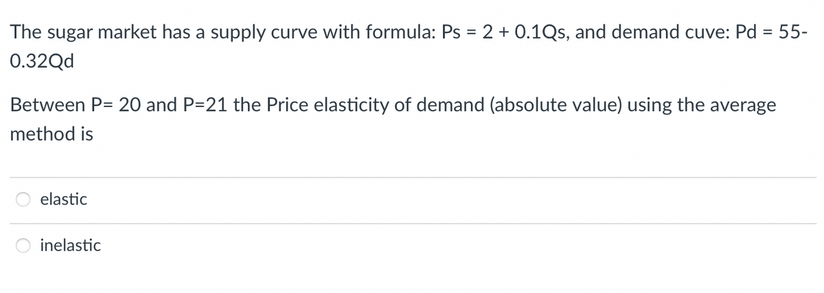 The sugar market has a supply curve with formula: Ps = 2 + 0.1Qs, and demand cuve: Pd = 55-
%3D
0.32Qd
Between P= 20 and P=21 the Price elasticity of demand (absolute value) using the average
method is
elastic
inelastic
