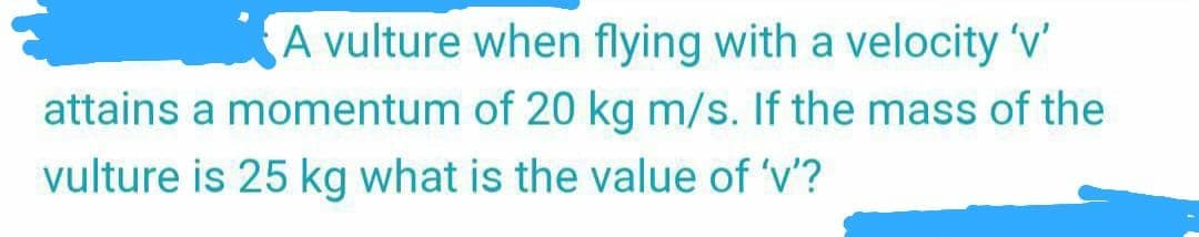A vulture when flying with a velocity 'v'
attains a momentum of 20 kg m/s. If the mass of the
vulture is 25 kg what is the value of 'v'?