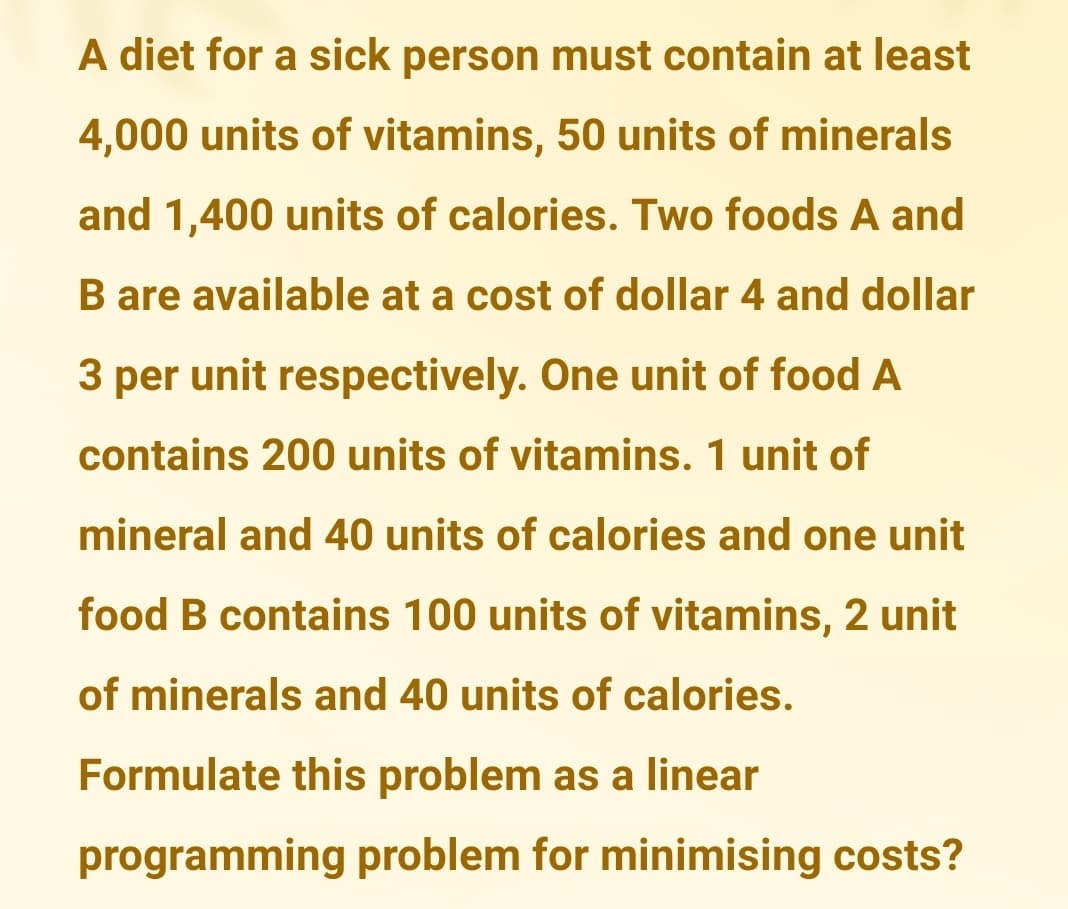 A diet for a sick person must contain at least
4,000 units of vitamins, 50 units of minerals
and 1,400 units of calories. Two foods A and
B are available at a cost of dollar 4 and dollar
3 per unit respectively. One unit of food A
contains 200 units of vitamins. 1 unit of
mineral and 40 units of calories and one unit
food B contains 100 units of vitamins, 2 unit
of minerals and 40 units of calories.
Formulate this problem as a linear
programming problem for minimising costs?
