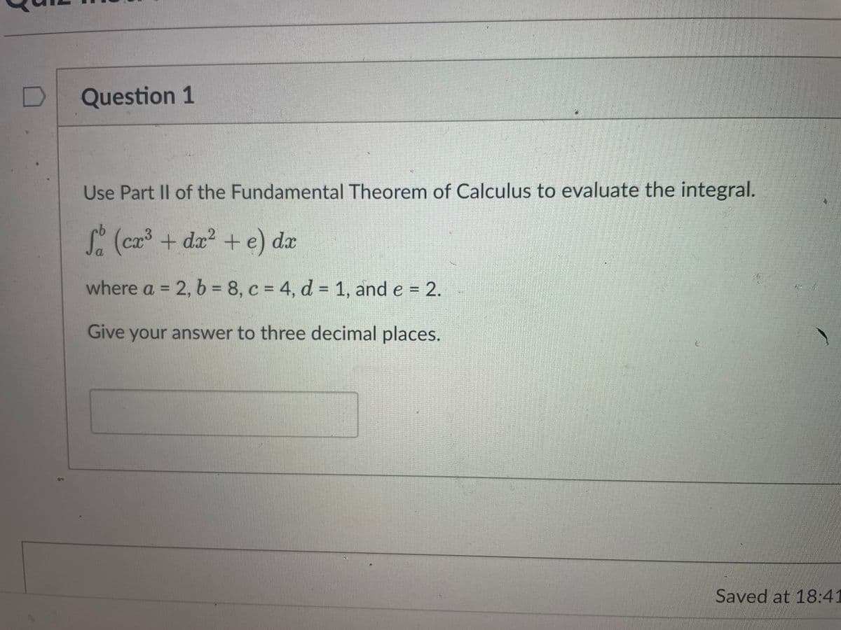 D
Question 1
17
Use Part II of the Fundamental Theorem of Calculus to evaluate the integral.
So (cx³ + dx² + e) dx
a
where a = 2, b = 8, c = 4, d = 1, and e = 2.
Give your answer to three decimal places.
Saved at 18:41