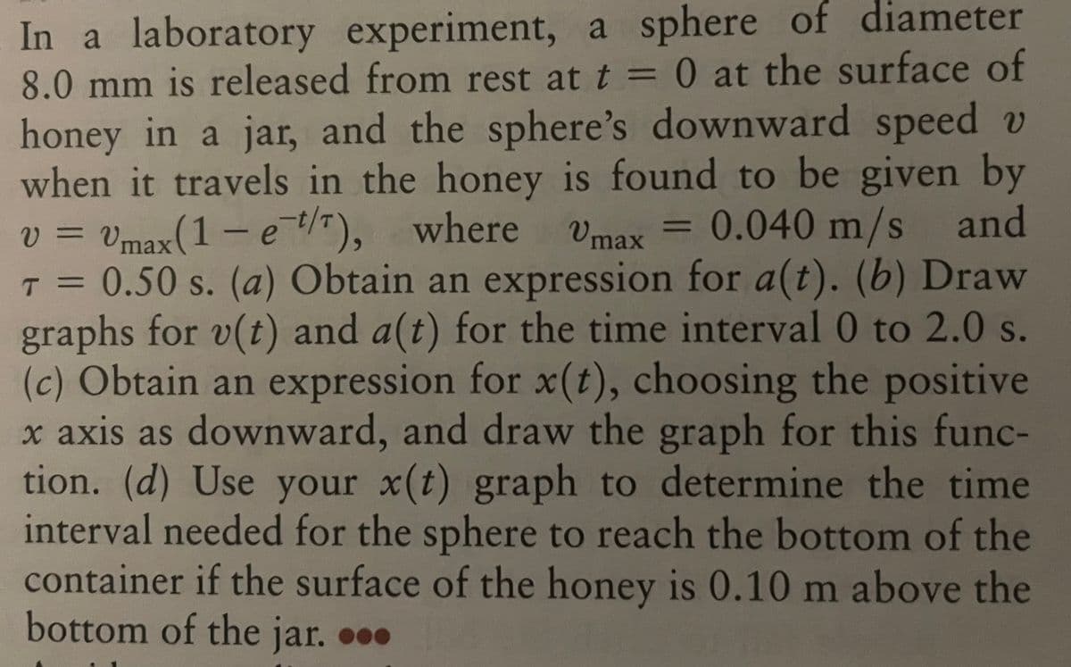 Vmax
In a laboratory experiment, a sphere of diameter
8.0 mm is released from rest at t = 0 at the surface of
honey in a jar, and the sphere's downward speed v
when it travels in the honey is found to be given by
v = Vmax (1 - e-t/T), where
0.040 m/s and
T = 0.50 s. (a) Obtain an expression for a(t). (b) Draw
graphs for v(t) and a(t) for the time interval 0 to 2.0 s.
(c) Obtain an expression for x(t), choosing the positive
x axis as downward, and draw the graph for this func-
tion. (d) Use your x(t) graph to determine the time
interval needed for the sphere to reach the bottom of the
container if the surface of the honey is 0.10 m above the
bottom of the jar. ...
=