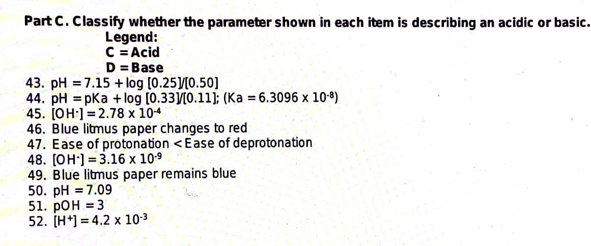 Part C. Classify whether the parameter shown in each item is describing an acidic or basic.
Legend:
C = Acid
D=Base
43. pH = 7.15 + log [0.25]/[0.50]
44. pH =pKa + log [0.33]/[0.11]; (Ka = 6.3096 x 10-8)
45. [OH-] 2.78 x 10-4
46. Blue litmus paper changes to red
47. Ease of protonation < Ease of deprotonation
48. [OH-] 3.16 x 10-⁹
=
49. Blue litmus paper remains blue
50. pH = 7.09
51. pOH = 3
52. [H+]=4.2 x 10-³