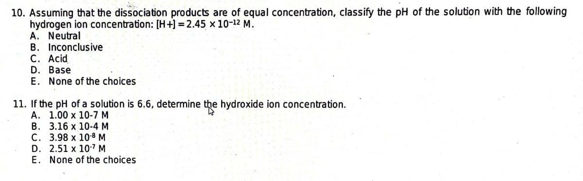 10. Assuming that the dissociation products are of equal concentration, classify the pH of the solution with the following
hydrogen ion concentration: [H+] =2.45 x 10-¹2 M.
A. Neutral
B. Inconclusive
C. Acid
D. Base
E. None of the choices
11. If the pH of a solution is 6.6, determine the hydroxide ion concentration.
A.
1.00 x 10-7 M
B.
3.16 x 10-4 M
C.
3.98 x 10-8 M
D. 2.51 x 10-7 M
E. None of the choices