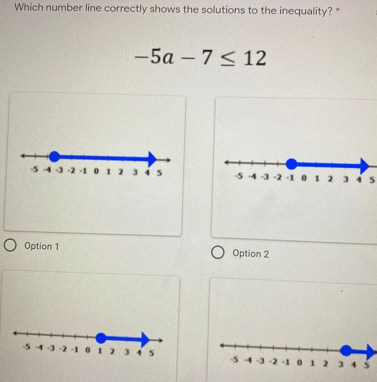 Which number line correctly shows the solutions to the inequality? *
-5a – 7 < 12
-5-4-3-2-1 0 1 2 3
-54-3-2-1 0 1 2 3 4 5
O Option 1
O Option 2
54 3-2 1 0 1 :
4 5
-54-3-2-1 0 1 2
