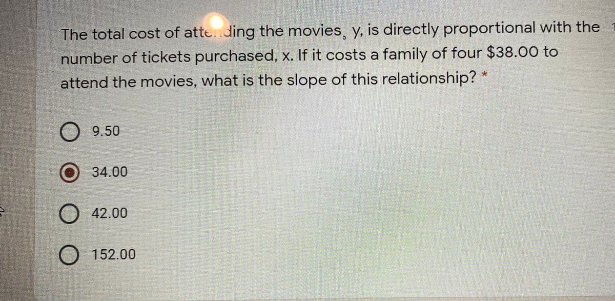 The total cost of atte..ding the movies, y, is directly proportional with the
number of tickets purchased, x. If it costs a family of four $38.00 to
attend the movies, what is the slope of this relationship? *
O 9.50
О 34.00
42.00
152.00
