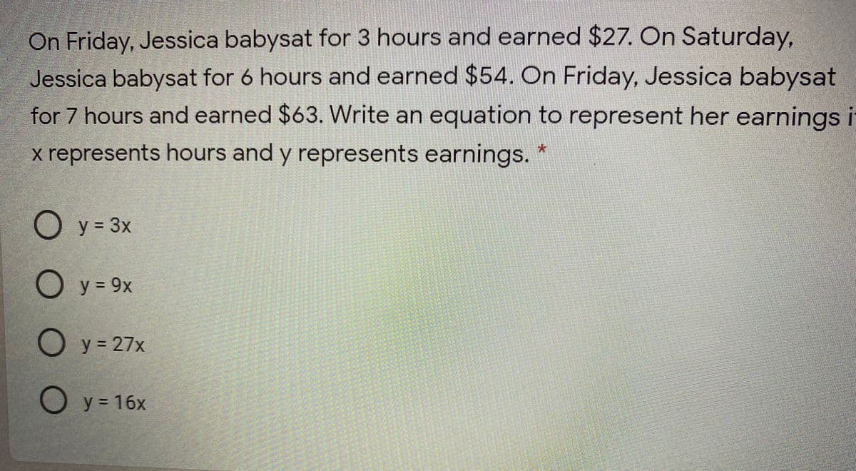 On Friday, Jessica babysat for 3 hours and earned $27. On Saturday,
Jessica babysat for 6 hours and earned $54. On Friday, Jessica babysat
for 7 hours and earned $63. Write an equation to represent her earnings i
x represents hours and y represents earnings.
O y = 3x
O y = 9x
O y = 27x
Оу3 16х
% D
