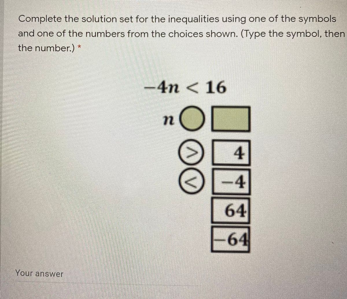 Complete the solution set for the inequalities using one of the symbols
and one of the numbers from the choices shown. (Type the symbol, then
the number.)
-4n < 16
4
-4
64
-64
Your answer
