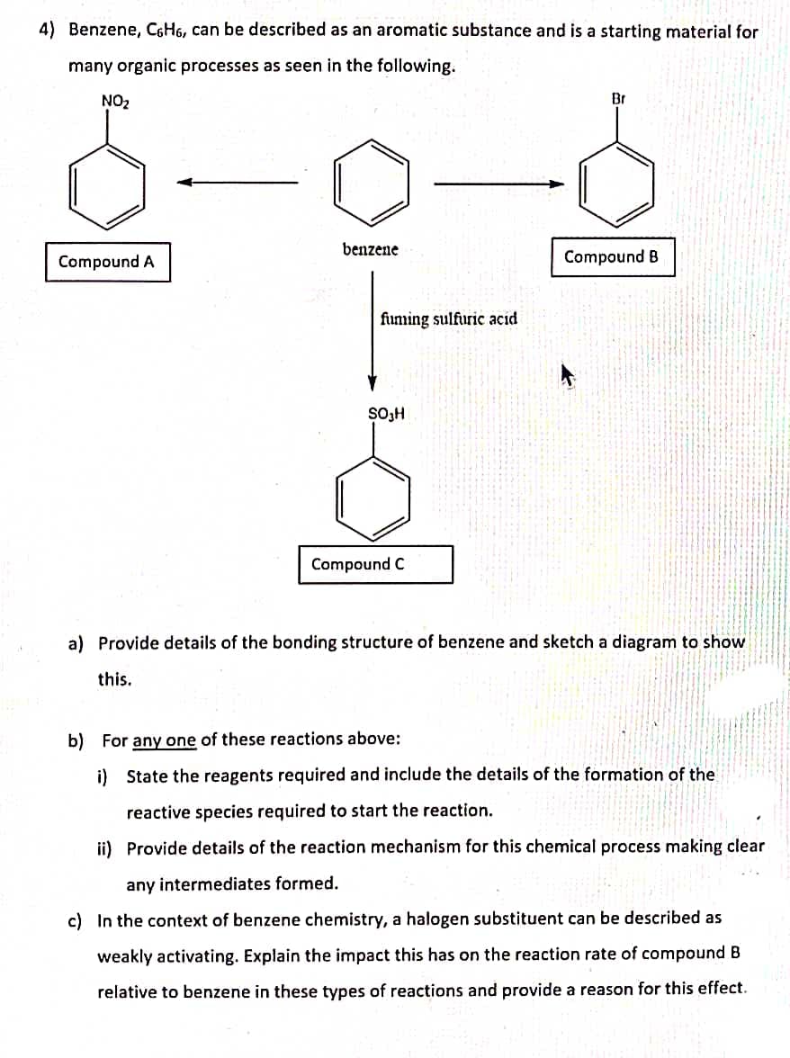4) Benzene, C6H6, can be described as an aromatic substance and is a starting material for
many organic processes as seen in the following.
NO₂
Br
benzene
Compound A
Compound B
fuming sulfuric acid
SO₂H
Compound C
a) Provide details of the bonding structure of benzene and sketch a diagram to show
this.
b) For any one of these reactions above:
i) State the reagents required and include the details of the formation of the
reactive species required to start the reaction.
ii) Provide details of the reaction mechanism for this chemical process making clear
any intermediates formed.
c) In the context of benzene chemistry, a halogen substituent can be described as
weakly activating. Explain the impact this has on the reaction rate of compound B
relative to benzene in these types of reactions and provide a reason for this effect.
M