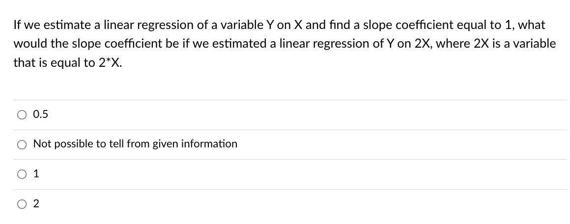 If we estimate a linear regression of a variable Y on X and find a slope coefficient equal to 1, what
would the slope coefficient be if we estimated a linear regression of Y on 2X, where 2X is a variable
that is equal to 2*X.
O 0.5
O Not possible to tell from given information
O 1
2