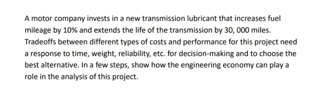 A motor company invests in a new transmission lubricant that increases fuel
mileage by 10% and extends the life of the transmission by 30, 000 miles.
Tradeoffs between different types of costs and performance for this project need
a response to time, weight, reliability, etc. for decision-making and to choose the
best alternative. In a few steps, show how the engineering economy can play a
role in the analysis of this project.