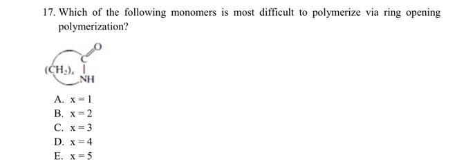 17. Which of the following monomers is most difficult to polymerize via ring opening
polymerization?
NH
A. x = 1
B. x = 2
C. x = 3
D. x = 4
E. x = 5
(CH₂).