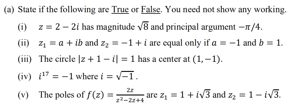 (a) State if the following are True or False. You need not show any working.
(i)
z = 2 – 2i has magnitude v8 and principal argument –1/4.
(ii) z1 = a + ib and z2 = -1+ i are equal only if a = -1 and b = 1.
(iii) The circle |z +1– il = 1 has a center at (1, – 1).
|3D
(iv) i17 = -1 where i = v-1.
2z
(v) The poles of f (z)
are z, = 1+ iv3 and z2 = 1- iV3.
z²-2z+4
