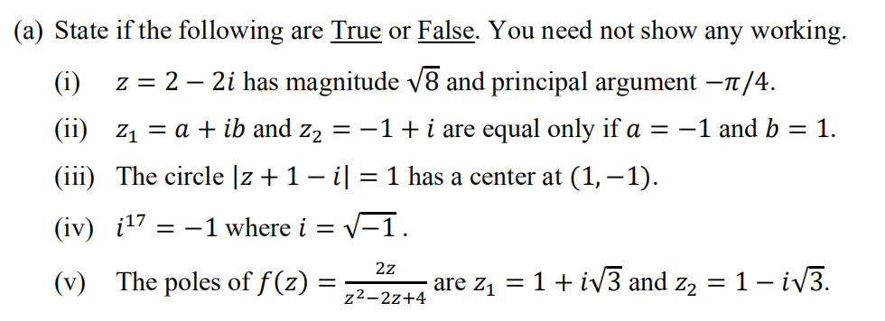(a) State if the following are True or False. You need not show any working.
(i)
z = 2 – 2i has magnitude v8 and principal argument –n/4.
(ii) z1 = a + ib and z2
= -1+i are equal only if a
= -1 and b = 1.
(iii) The circle |z +1 – i| = 1 has a center at (1,–1).
(iv) į17 ;
= -1 where i = v
V-1.
2z
(v) The poles of f (z) =
are z, = 1+ iv3 and z, = 1– iv3.
z²–2z+4
